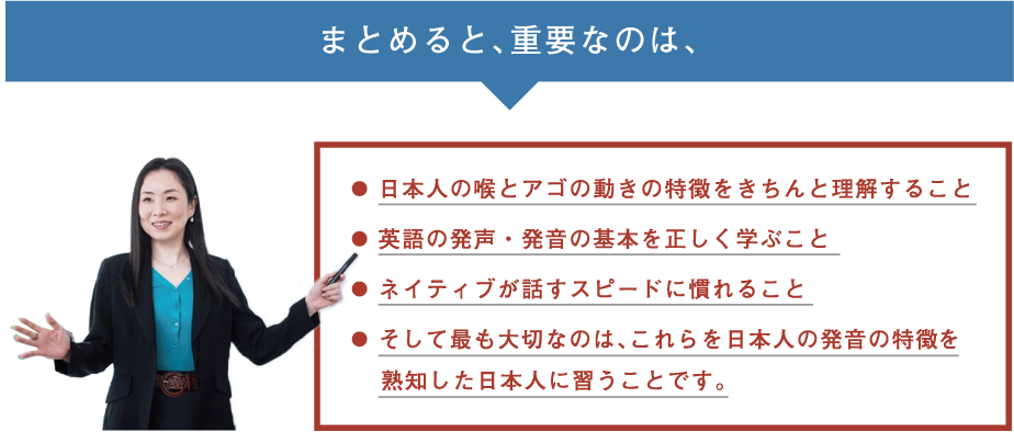 まとめると重要なのは、日本人の喉とアゴの動きの特徴をきちんと理解すること、英語の発声・発音の基本を正しく学ぶこと、ネイティブが話すスピードに慣れること、そして最も大切なのは、これらを日本人の発音の特徴を熟知した日本人に習うことです。